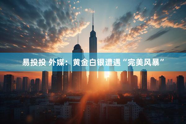 易投投 外媒：黄金白银遭遇“完美风暴”