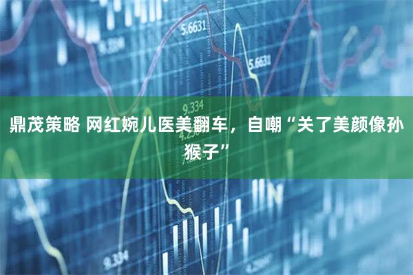 鼎茂策略 网红婉儿医美翻车，自嘲“关了美颜像孙猴子”