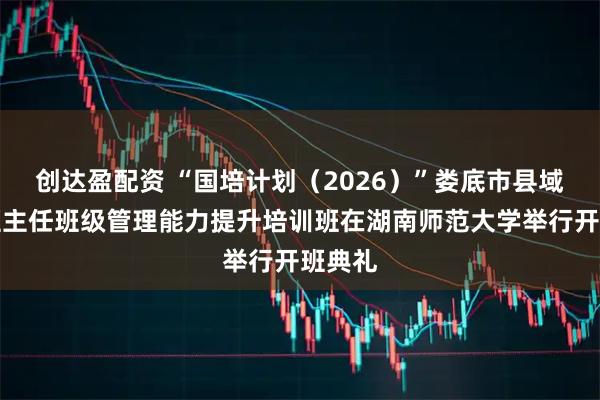 创达盈配资 “国培计划（2026）”娄底市县域高中班主任班级管理能力提升培训班在湖南师范大学举行开班典礼