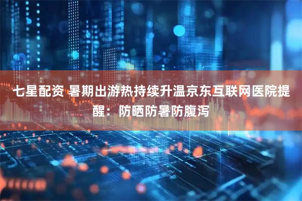 七星配资 暑期出游热持续升温京东互联网医院提醒:防晒防暑防腹泻