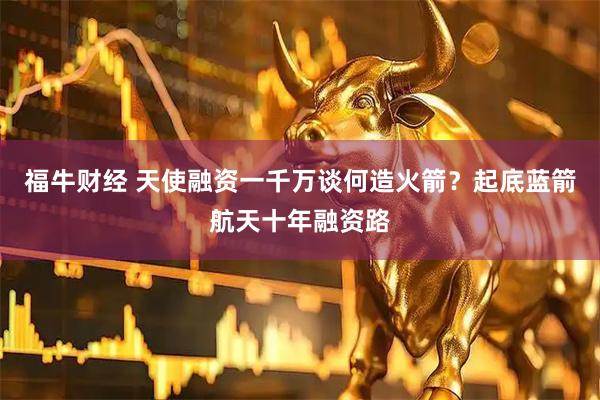 福牛财经 天使融资一千万谈何造火箭？起底蓝箭航天十年融资路