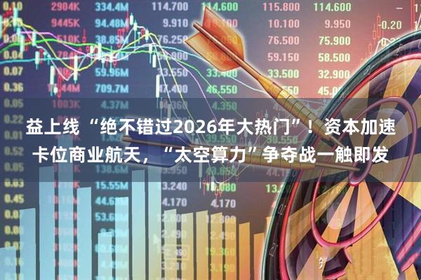 益上线 “绝不错过2026年大热门”！资本加速卡位商业航天，“太空算力”争夺战一触即发