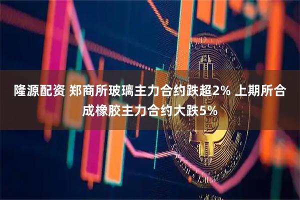 隆源配资 郑商所玻璃主力合约跌超2% 上期所合成橡胶主力合约大跌5%