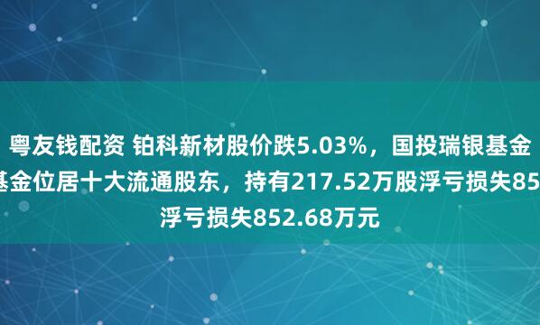 粤友钱配资 铂科新材股价跌5.03%，国投瑞银基金旗下1只基金位居十大流通股东，持有217.52万股浮亏损失852.68万元