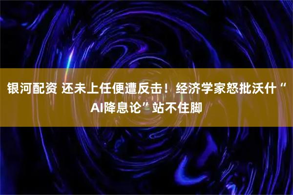 银河配资 还未上任便遭反击!经济学家怒批沃什“AI降息论”站不住脚