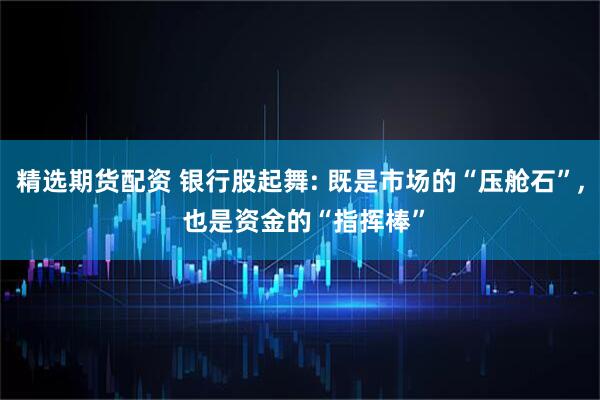 精选期货配资 银行股起舞: 既是市场的“压舱石”, 也是资金的“指挥棒”
