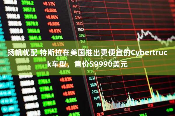 扬帆优配 特斯拉在美国推出更便宜的Cybertruck车型，售价59990美元