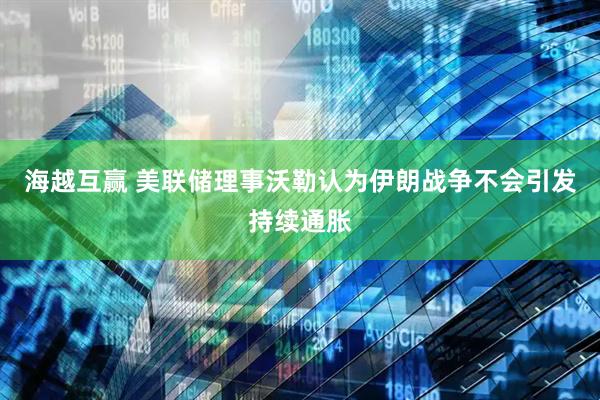 海越互赢 美联储理事沃勒认为伊朗战争不会引发持续通胀
