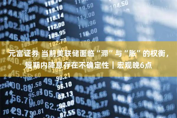元富证券 当前美联储面临“滞”与“胀”的权衡，短期内降息存在不确定性｜宏观晚6点