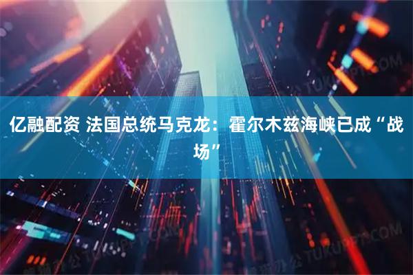 亿融配资 法国总统马克龙：霍尔木兹海峡已成“战场”