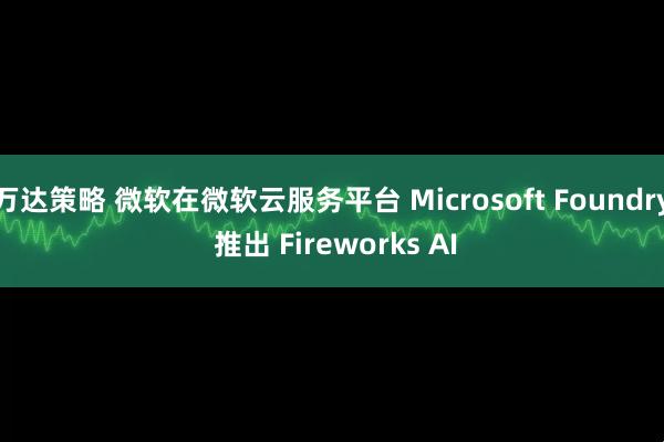 万达策略 微软在微软云服务平台 Microsoft Foundry 推出 Fireworks AI