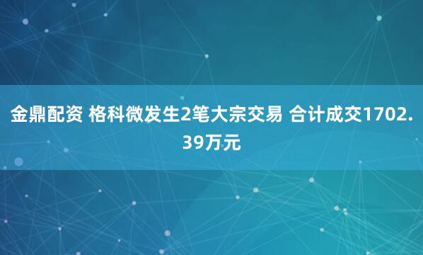 金鼎配资 格科微发生2笔大宗交易 合计成交1702.39万元