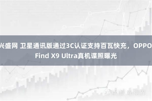 兴盛网 卫星通讯版通过3C认证支持百瓦快充，OPPO Find X9 Ultra真机谍照曝光