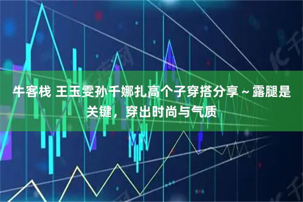 牛客栈 王玉雯孙千娜扎高个子穿搭分享～露腿是关键，穿出时尚与气质