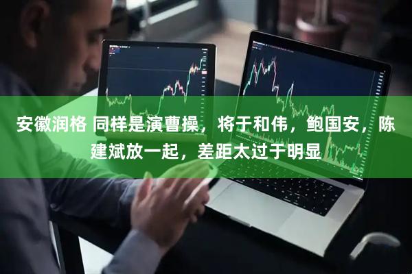 安徽润格 同样是演曹操，将于和伟，鲍国安，陈建斌放一起，差距太过于明显