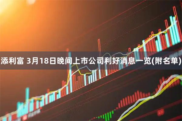 添利富 3月18日晚间上市公司利好消息一览(附名单)