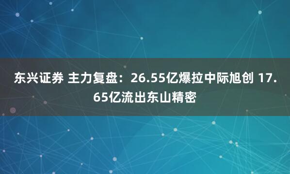 东兴证券 主力复盘：26.55亿爆拉中际旭创 17.65亿流出东山精密