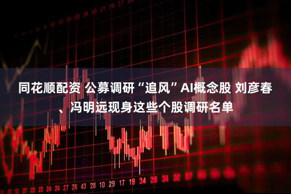 同花顺配资 公募调研“追风”AI概念股 刘彦春、冯明远现身这些个股调研名单