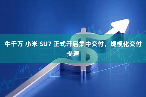 牛千万 小米 SU7 正式开启集中交付，规模化交付提速