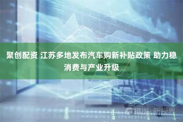 聚创配资 江苏多地发布汽车购新补贴政策 助力稳消费与产业升级