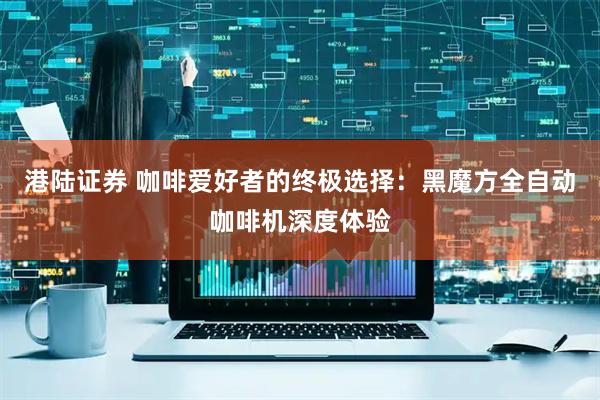 港陆证券 咖啡爱好者的终极选择：黑魔方全自动咖啡机深度体验
