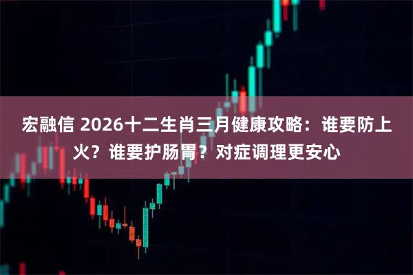 宏融信 2026十二生肖三月健康攻略：谁要防上火？谁要护肠胃？对症调理更安心