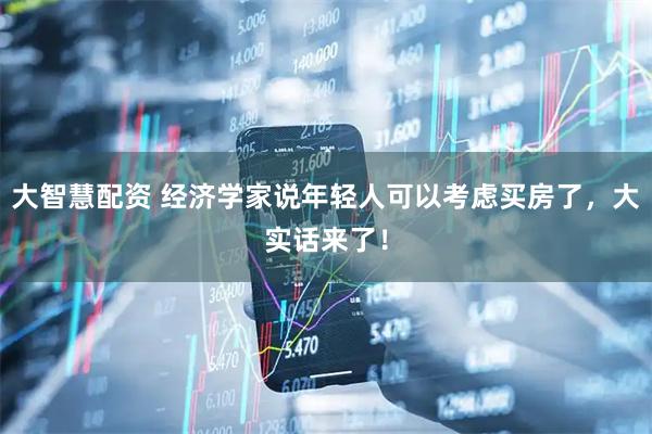 大智慧配资 经济学家说年轻人可以考虑买房了，大实话来了！