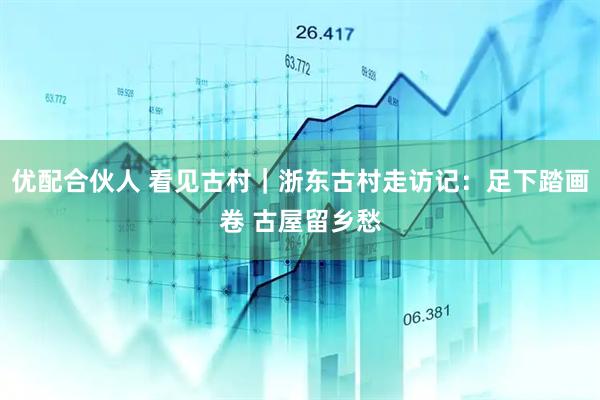 优配合伙人 看见古村｜浙东古村走访记：足下踏画卷 古屋留乡愁
