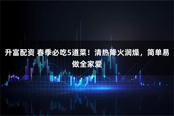 升富配资 春季必吃5道菜！清热降火润燥，简单易做全家爱