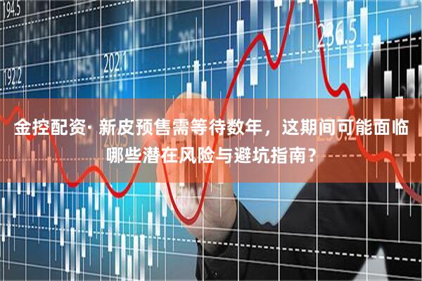 金控配资· 新皮预售需等待数年，这期间可能面临哪些潜在风险与避坑指南？