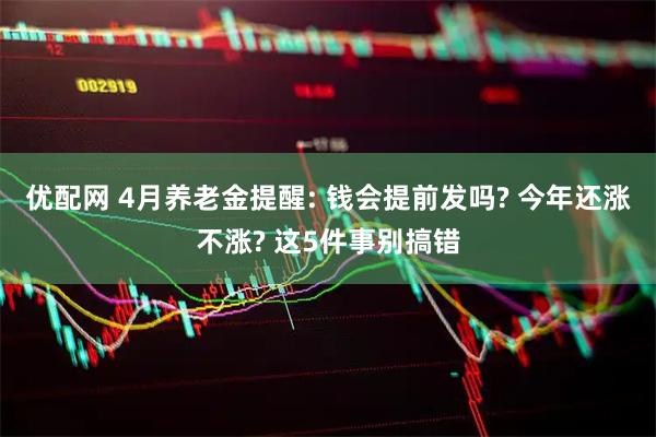 优配网 4月养老金提醒: 钱会提前发吗? 今年还涨不涨? 这5件事别搞错
