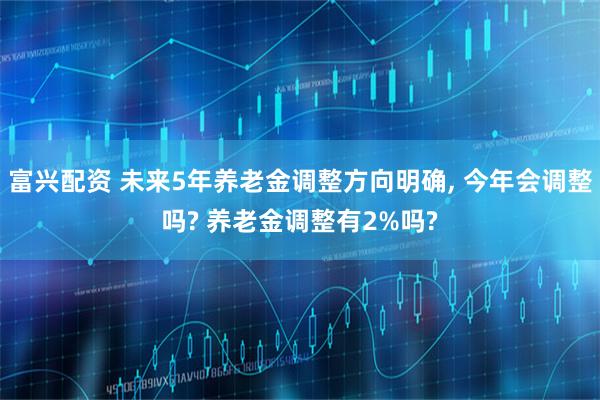 富兴配资 未来5年养老金调整方向明确, 今年会调整吗? 养老金调整有2%吗?