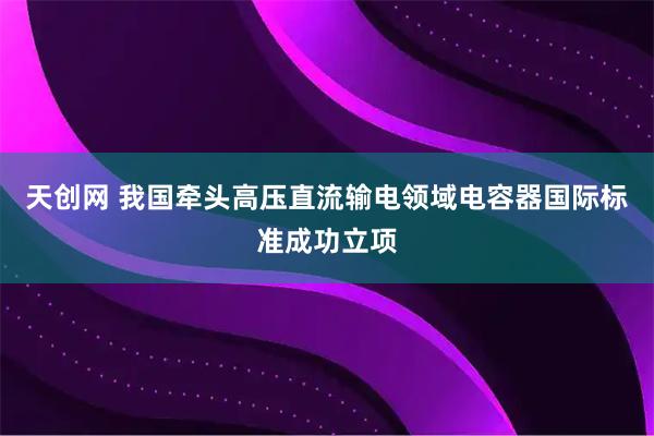 天创网 我国牵头高压直流输电领域电容器国际标准成功立项