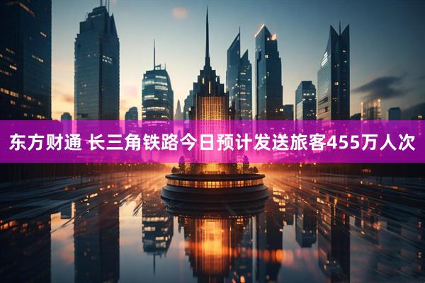 东方财通 长三角铁路今日预计发送旅客455万人次