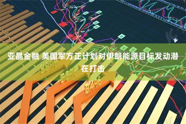 亚晶金融 美国军方正计划对伊朗能源目标发动潜在打击