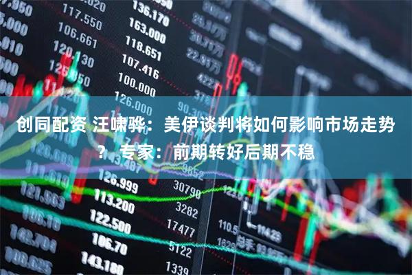 创同配资 汪啸骅：美伊谈判将如何影响市场走势？ 专家：前期转好后期不稳
