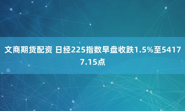 文商期货配资 日经225指数早盘收跌1.5%至54177.15点