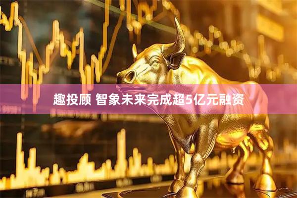 趣投顾 智象未来完成超5亿元融资