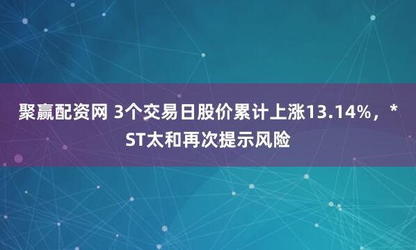 聚赢配资网 3个交易日股价累计上涨13.14%，*ST太和再次提示风险