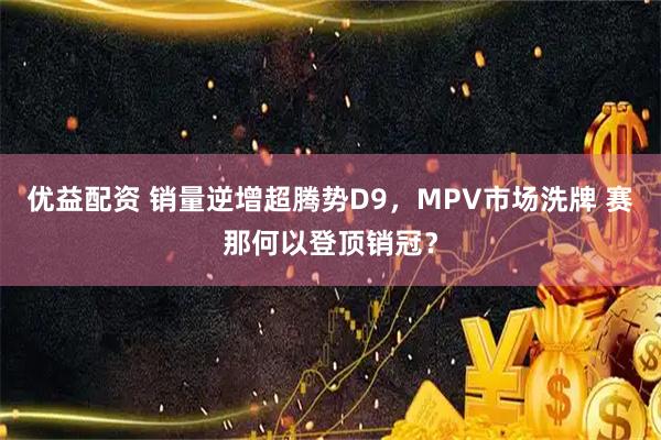 优益配资 销量逆增超腾势D9，MPV市场洗牌 赛那何以登顶销冠？