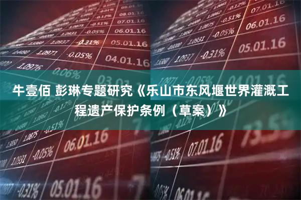 牛壹佰 彭琳专题研究《乐山市东风堰世界灌溉工程遗产保护条例（草案）》