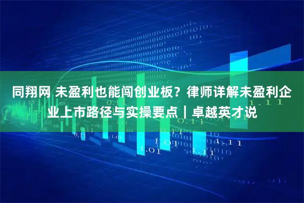 同翔网 未盈利也能闯创业板?律师详解未盈利企业上市路径与实操要点|卓越英才说