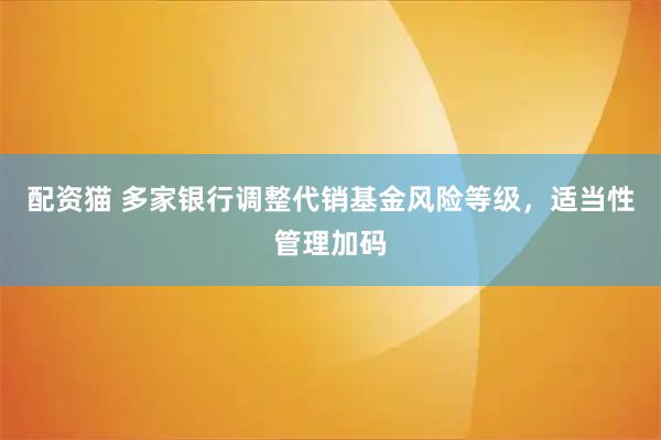 配资猫 多家银行调整代销基金风险等级，适当性管理加码