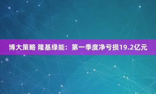 博大策略 隆基绿能：第一季度净亏损19.2亿元