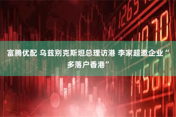富腾优配 乌兹别克斯坦总理访港 李家超邀企业“多落户香港”