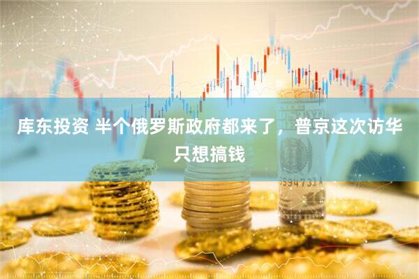 库东投资 半个俄罗斯政府都来了，普京这次访华只想搞钱