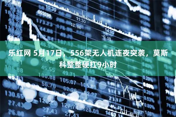 乐红网 5月17日，556架无人机连夜突袭，莫斯科整整硬扛9小时