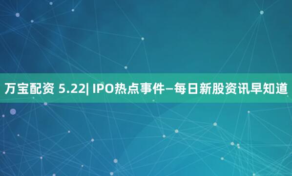 万宝配资 5.22| IPO热点事件—每日新股资讯早知道