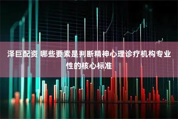泽巨配资 哪些要素是判断精神心理诊疗机构专业性的核心标准