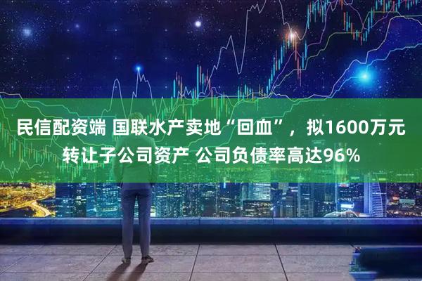 民信配资端 国联水产卖地“回血”，拟1600万元转让子公司资产 公司负债率高达96%